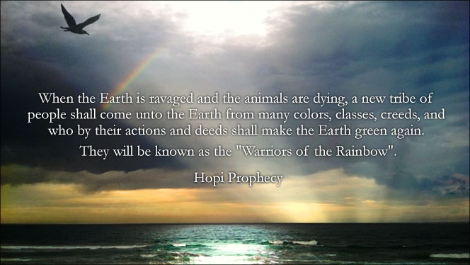 Hopi Prophecy for Spiritual Lightworkers - When the Earth is ravaged and the animals are dying, a new tribe of people shall come unto the Earth from many colors, classes, creeds, and who by their actions and deeds shall make the Earth green again. They will be known as the Warriors of the Rainbow